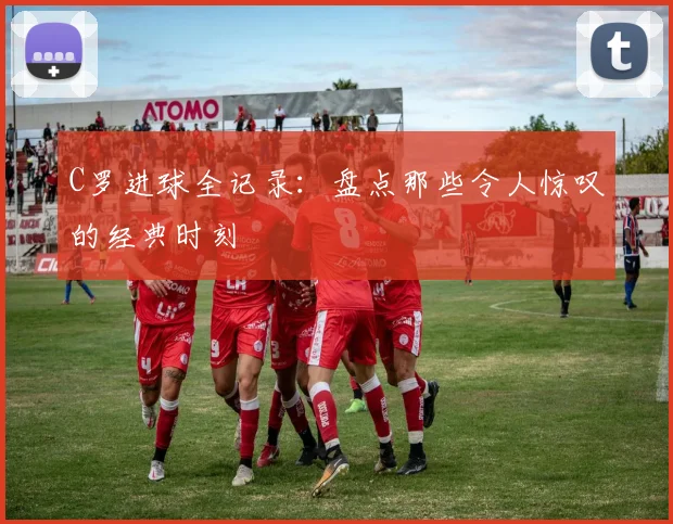 C罗进球全记录：盘点那些令人惊叹的经典时刻