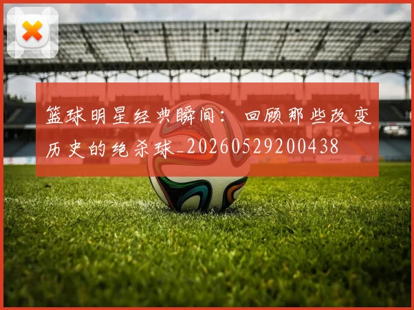 篮球明星经典瞬间:回顾那些改变历史的绝杀球_20260529200438