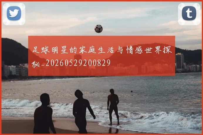 足球明星的家庭生活与情感世界探秘_20260529200829