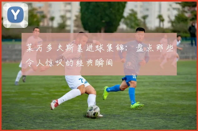 莱万多夫斯基进球集锦:盘点那些令人惊叹的经典瞬间