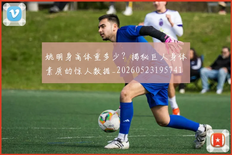 姚明身高体重多少?揭秘巨人身体素质的惊人数据_20260523195741