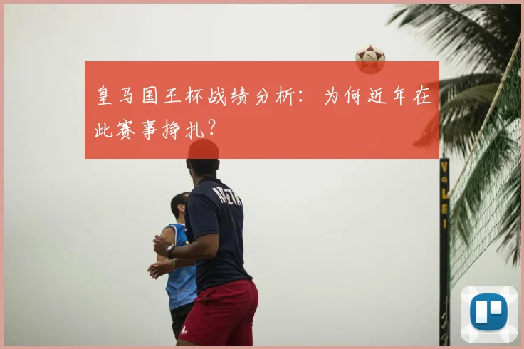 皇马国王杯战绩分析：为何近年在此赛事挣扎？