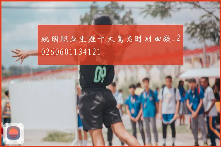 姚明职业生涯十大高光时刻回顾_20260601134121