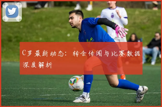 C罗最新动态：转会传闻与比赛数据深度解析