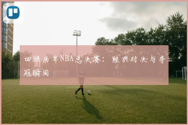 回顾历年NBA总决赛：经典对决与夺冠瞬间