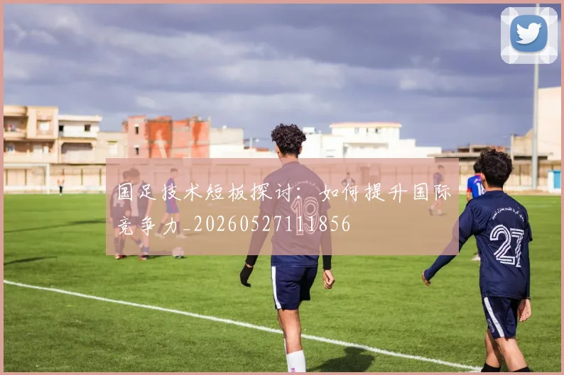 国足技术短板探讨:如何提升国际竞争力_20260527111856