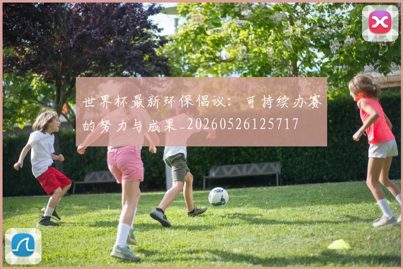 世界杯最新环保倡议:可持续办赛的努力与成果_20260526125717