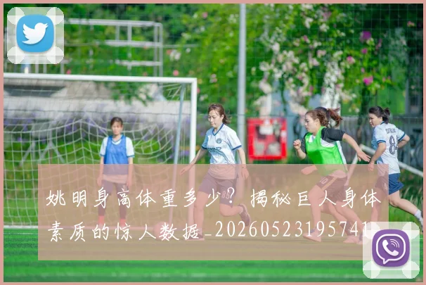 姚明身高体重多少？揭秘巨人身体素质的惊人数据_20260523195741