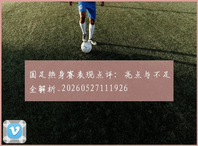 国足热身赛表现点评:亮点与不足全解析_20260527111926
