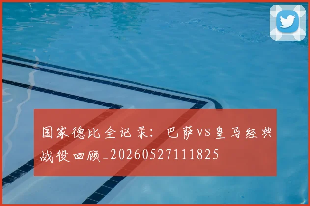 国家德比全记录:巴萨vs皇马经典战役回顾_20260527111825
